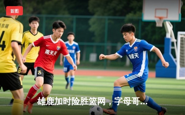 雄鹿加时险胜篮网，字母哥44分14篮板制霸内线