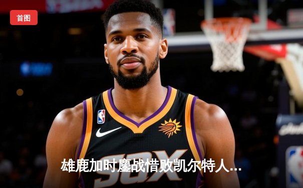 雄鹿加时鏖战惜败凯尔特人 字母哥44分难阻塔图姆关键三分