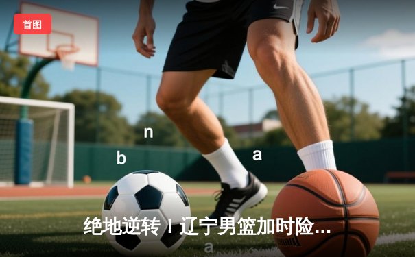 绝地逆转！辽宁男篮加时险胜广东，赵继伟33分主宰天王山